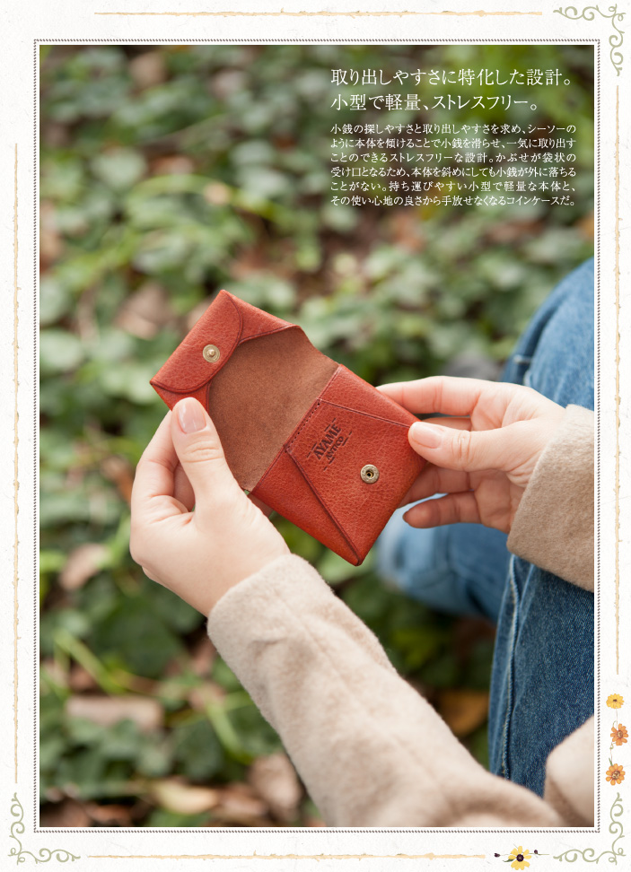 取り出しやすさに特化した設計。小型で軽量、ストレスフリー。 小銭の探しやすさと取り出しやすさを求め、シーソーのように本体を傾けることで小銭を滑らせ、一気に取り出すことのできるストレスフリーな設計。かぶせが袋状の受け口となるため、本体を斜めにしても小銭が外に落ちることがない。持ち運びやすい小型で軽量な本体と、その使い心地の良さから手放せなくなるコインケースだ。