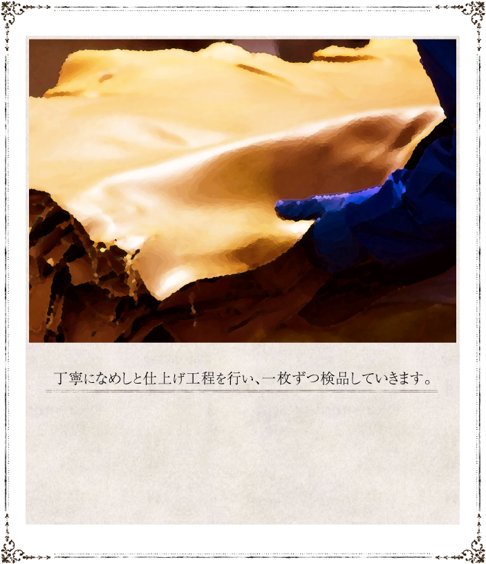 丁寧になめしと仕上げ工程を行い、一枚ずつ検品していきます。