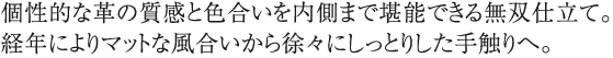 個性的な革の質感と色合いを内側まで堪能できる無双仕立て。経年によりマットな風合いから徐々にしっとりした手触りへ。