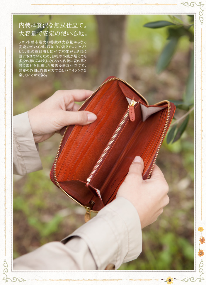 内装は贅沢な無双仕立て。大容量で安定の使い心地。ラウンド財布最大の特徴は大容量からなる安定の使い心地。収納力の高さをコンセプトとし、他の長財布と比べて本体が大き目に設計されているため、お札や小銭が増えても多少の膨らみは気にならない。内装に表の革と同じ素材を仕様した贅沢な無双仕立てで、財布の外側と内側両方で美しいエイジングを楽しむことができる。