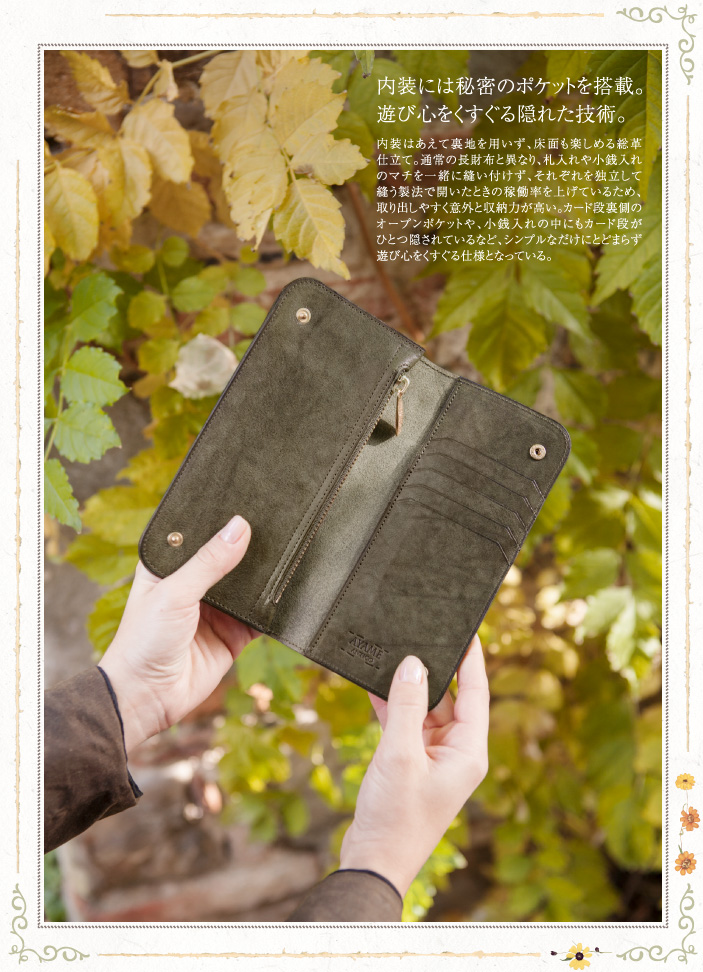 内装には秘密のポケットを搭載。遊び心をくすぐる隠れた技術。内装はあえて裏地を用いず、床面も楽しめる総革仕立て。通常の長財布と異なり、札入れや小銭入れのマチを一緒に縫い付けず、それぞれを独立して縫う製法で開いたときの稼働率を上げているため、取り出しやすく意外と収納力が高い。カード段裏側のオープンポケットや、小銭入れの中にもカード段がひとつ隠されているなど、シンプルなだけにとどまらず遊び心をくすぐる仕様となっている。