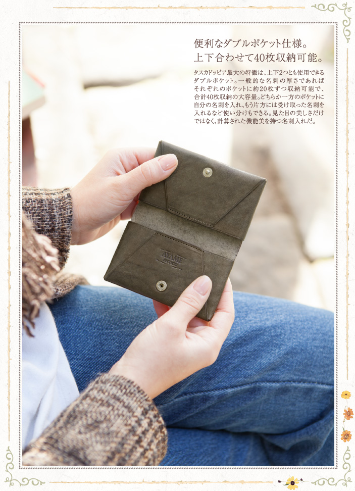 便利なダブルポケット仕様。上下合わせて40枚収納可能。タスカドッピア最大の特徴は、上下2つとも使用できるダブルポケット。一般的な名刺の厚さであればそれぞれのポケットに約20枚ずつ収納可能で、合計40枚収納の大容量。どちらか一方のポケットに自分の名刺を入れ、もう片方には受け取った名刺を入れるなど使い分けもできる。見た目の美しさだけではなく、計算された機能美を持つ名刺入れだ。
